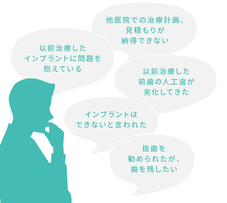 以前治療したインプラントに問題を抱えている
 他医院での治療計画、見積もりが納得できない
 以前治療した前歯の人口歯が劣化してきた
 インプラントはできないと言われた
 抜歯を勧められたが、歯を残したい